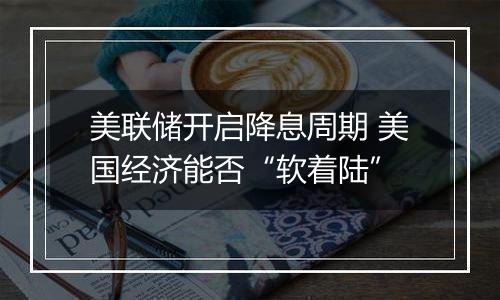 美联储开启降息周期 美国经济能否“软着陆”