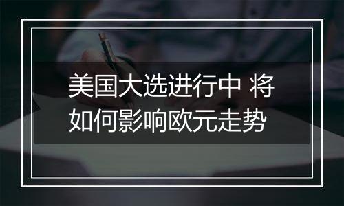 美国大选进行中 将如何影响欧元走势