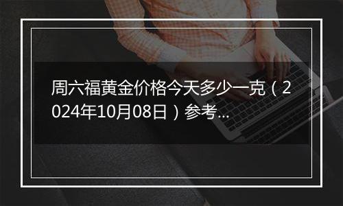 周六福黄金价格今天多少一克（2024年10月08日）参考价格