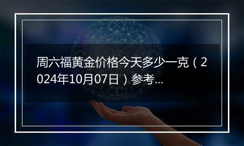 周六福黄金价格今天多少一克（2024年10月07日）参考价格
