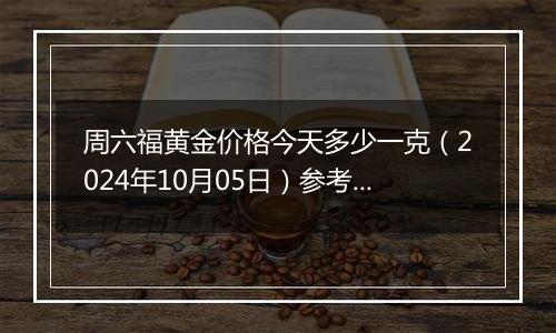周六福黄金价格今天多少一克（2024年10月05日）参考价格
