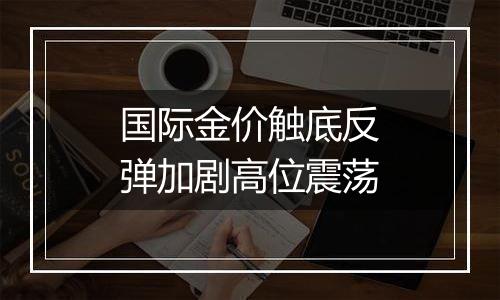 国际金价触底反弹加剧高位震荡