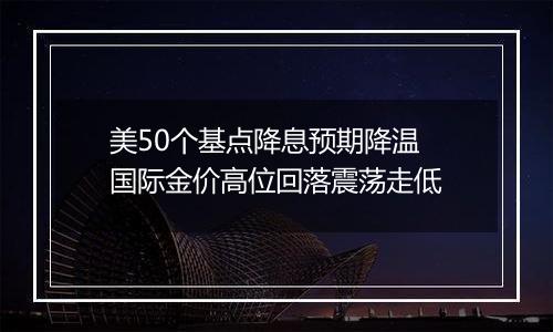 美50个基点降息预期降温 国际金价高位回落震荡走低