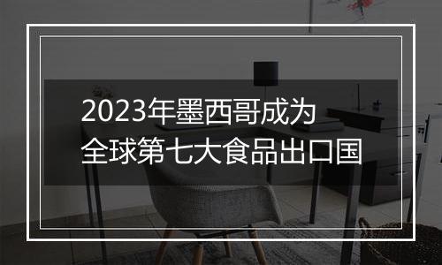 2023年墨西哥成为全球第七大食品出口国