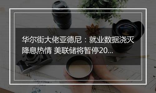 华尔街大佬亚德尼：就业数据浇灭降息热情 美联储将暂停2024年货币宽松