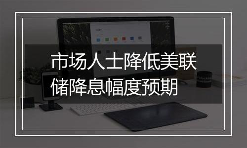 市场人士降低美联储降息幅度预期