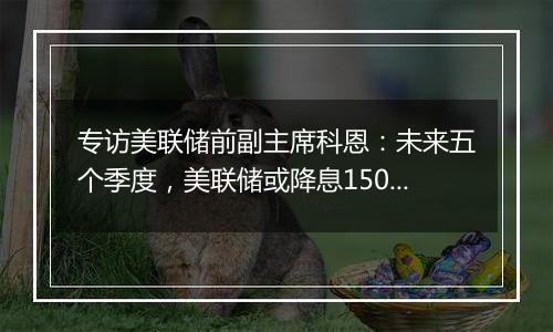 专访美联储前副主席科恩：未来五个季度，美联储或降息150个基点