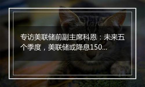 专访美联储前副主席科恩：未来五个季度，美联储或降息150个基点