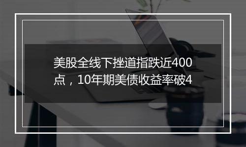 美股全线下挫道指跌近400点，10年期美债收益率破4