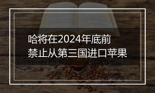 哈将在2024年底前禁止从第三国进口苹果
