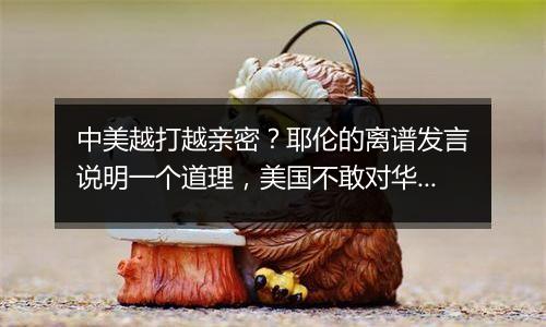 中美越打越亲密？耶伦的离谱发言说明一个道理，美国不敢对华掀桌