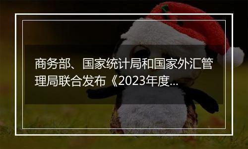 商务部、国家统计局和国家外汇管理局联合发布《2023年度中国对外直接投资统计公报》