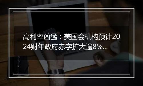 高利率凶猛：美国会机构预计2024财年政府赤字扩大逾8%，利息支出劲增34%