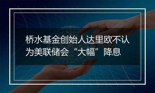 桥水基金创始人达里欧不认为美联储会“大幅”降息