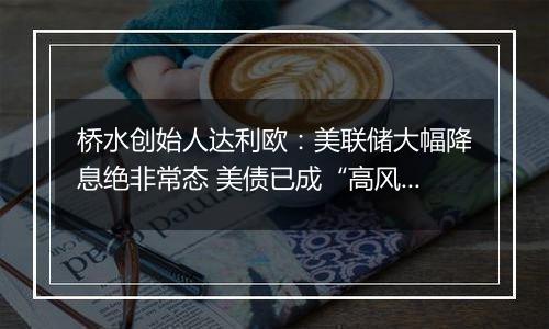 桥水创始人达利欧：美联储大幅降息绝非常态 美债已成“高风险投资”