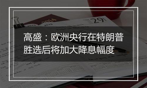 高盛：欧洲央行在特朗普胜选后将加大降息幅度