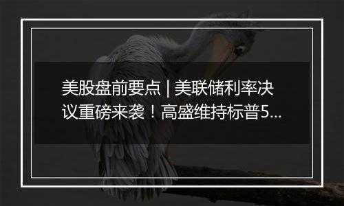 美股盘前要点 | 美联储利率决议重磅来袭！高盛维持标普500未来12个月目标6300点