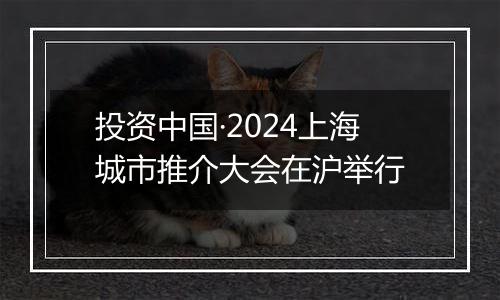投资中国·2024上海城市推介大会在沪举行