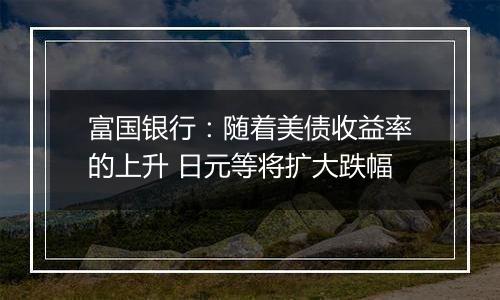 富国银行：随着美债收益率的上升 日元等将扩大跌幅
