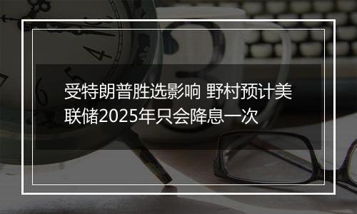 受特朗普胜选影响 野村预计美联储2025年只会降息一次