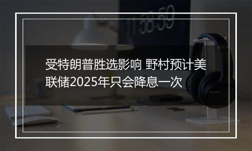 受特朗普胜选影响 野村预计美联储2025年只会降息一次