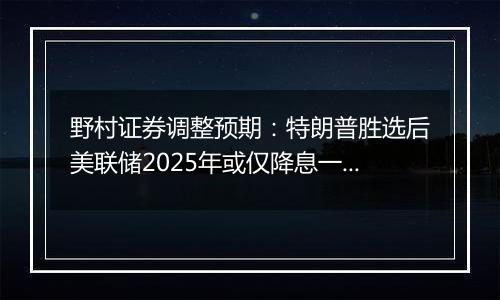野村证券调整预期：特朗普胜选后美联储2025年或仅降息一次