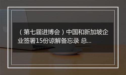 （第七届进博会）中国和新加坡企业签署15份谅解备忘录 总价值逾6000万新元