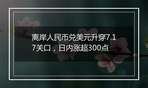 离岸人民币兑美元升穿7.17关口，日内涨超300点