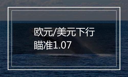 欧元/美元下行瞄准1.07