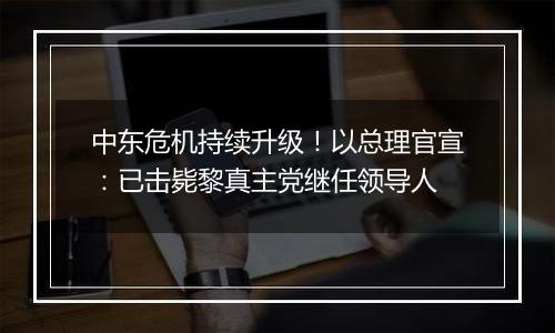 中东危机持续升级！以总理官宣：已击毙黎真主党继任领导人