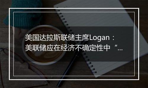 美国达拉斯联储主席Logan：美联储应在经济不确定性中“逐步”降息