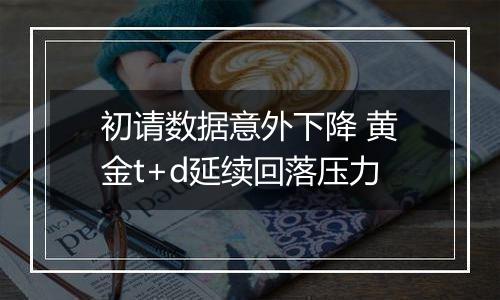 初请数据意外下降 黄金t+d延续回落压力