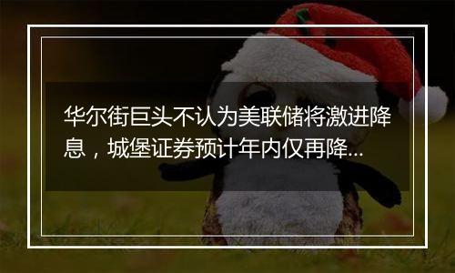 华尔街巨头不认为美联储将激进降息，城堡证券预计年内仅再降息25基点