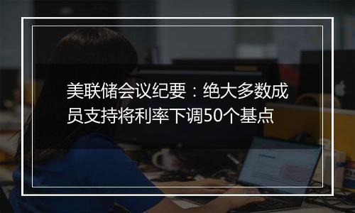 美联储会议纪要：绝大多数成员支持将利率下调50个基点