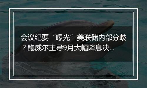会议纪要“曝光”美联储内部分歧？鲍威尔主导9月大幅降息决策
