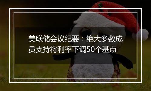 美联储会议纪要：绝大多数成员支持将利率下调50个基点
