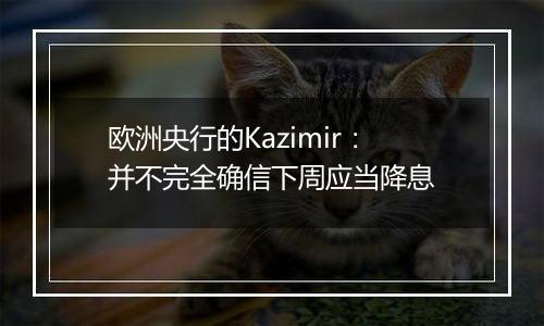 欧洲央行的Kazimir：并不完全确信下周应当降息