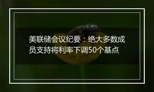 美联储会议纪要：绝大多数成员支持将利率下调50个基点