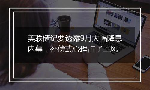 美联储纪要透露9月大幅降息内幕，补偿式心理占了上风