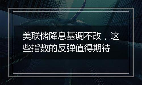 美联储降息基调不改，这些指数的反弹值得期待
