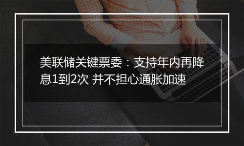 美联储关键票委：支持年内再降息1到2次 并不担心通胀加速