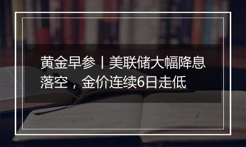 黄金早参丨美联储大幅降息落空，金价连续6日走低