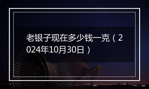 老银子现在多少钱一克（2024年10月30日）