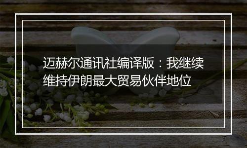 迈赫尔通讯社编译版：我继续维持伊朗最大贸易伙伴地位