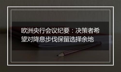 欧洲央行会议纪要：决策者希望对降息步伐保留选择余地