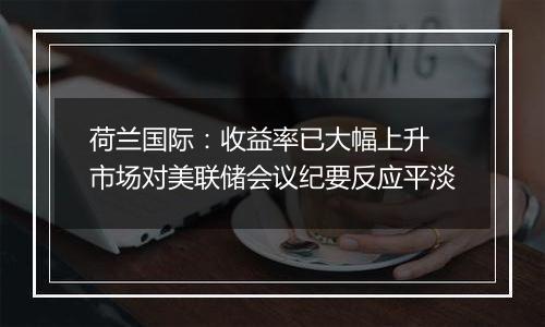 荷兰国际：收益率已大幅上升 市场对美联储会议纪要反应平淡