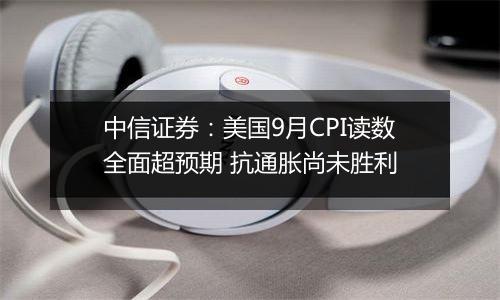 中信证券：美国9月CPI读数全面超预期 抗通胀尚未胜利