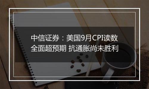 中信证券：美国9月CPI读数全面超预期 抗通胀尚未胜利