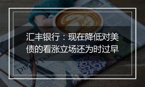 汇丰银行：现在降低对美债的看涨立场还为时过早
