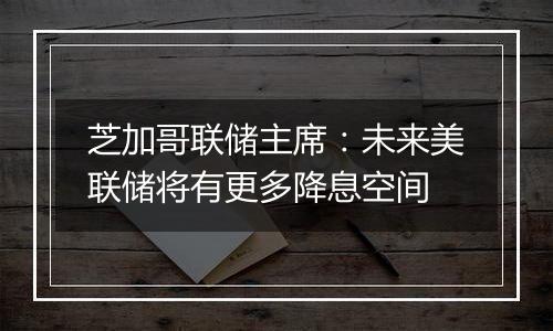 芝加哥联储主席：未来美联储将有更多降息空间